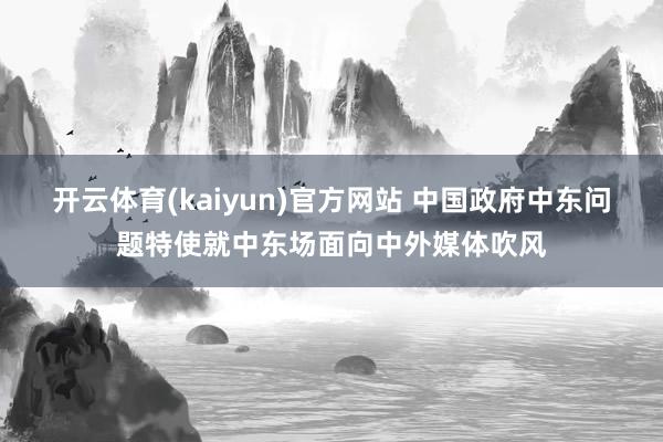 开云体育(kaiyun)官方网站 中国政府中东问题特使就中东场面向中外媒体吹风