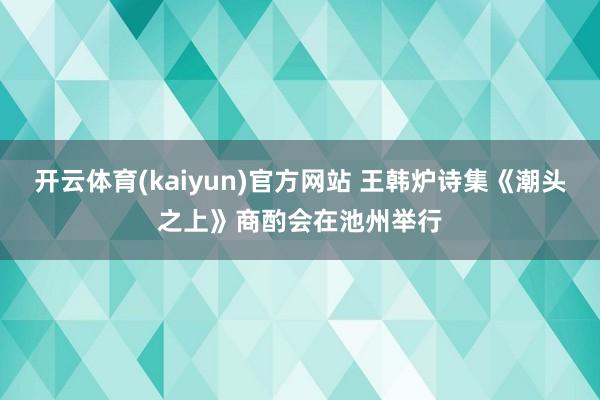 开云体育(kaiyun)官方网站 王韩炉诗集《潮头之上》商酌会在池州举行