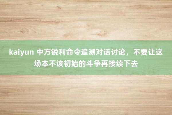 kaiyun 中方锐利命令追溯对话讨论，不要让这场本不该初始的斗争再接续下去