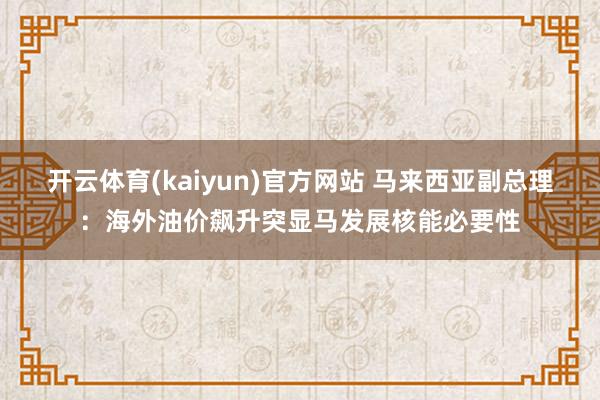 开云体育(kaiyun)官方网站 马来西亚副总理：海外油价飙升突显马发展核能必要性