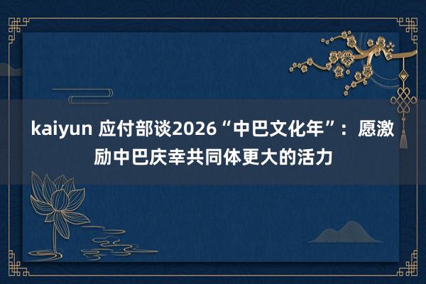 kaiyun 应付部谈2026“中巴文化年”：愿激励中巴庆幸共同体更大的活力