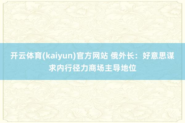 开云体育(kaiyun)官方网站 俄外长：好意思谋求内行径力商场主导地位