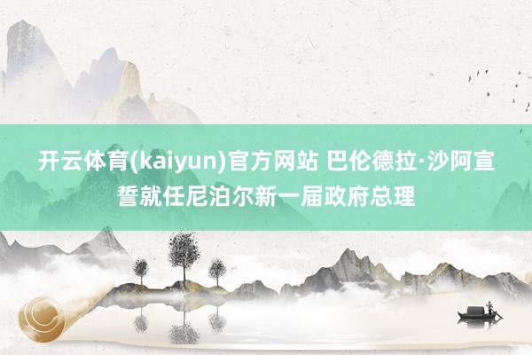 开云体育(kaiyun)官方网站 巴伦德拉·沙阿宣誓就任尼泊尔新一届政府总理