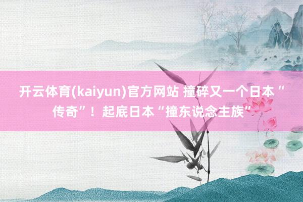 开云体育(kaiyun)官方网站 撞碎又一个日本“传奇”！起底日本“撞东说念主族”