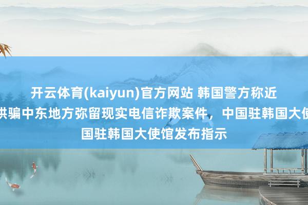 开云体育(kaiyun)官方网站 韩国警方称近期接连出现哄骗中东地方弥留现实电信诈欺案件，中国驻韩国大使馆发布指示