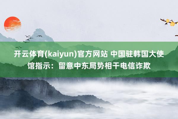 开云体育(kaiyun)官方网站 中国驻韩国大使馆指示：留意中东局势相干电信诈欺