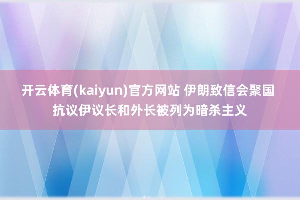 开云体育(kaiyun)官方网站 伊朗致信会聚国 抗议伊议长和外长被列为暗杀主义
