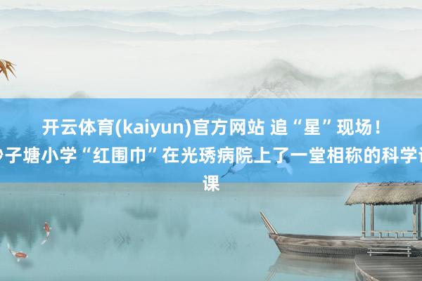 开云体育(kaiyun)官方网站 追“星”现场！砂子塘小学“红围巾”在光琇病院上了一堂相称的科学课