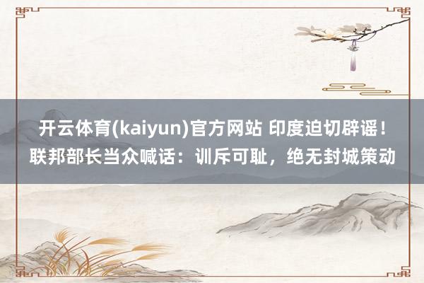 开云体育(kaiyun)官方网站 印度迫切辟谣！联邦部长当众喊话：训斥可耻，绝无封城策动