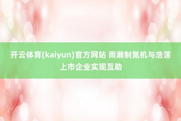 开云体育(kaiyun)官方网站 雨瀚制氮机与浩荡上市企业实现互助