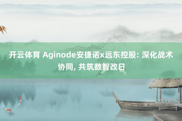 开云体育 Aginode安捷诺x远东控股: 深化战术协同， 共筑数智改日