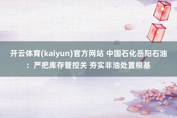 开云体育(kaiyun)官方网站 中国石化岳阳石油：严把库存管控关 夯实非油处置根基