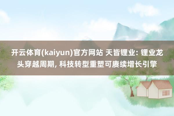 开云体育(kaiyun)官方网站 天皆锂业: 锂业龙头穿越周期， 科技转型重塑可赓续增长引擎