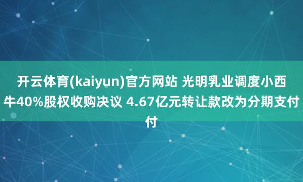 开云体育(kaiyun)官方网站 光明乳业调度小西牛40%股权收购决议 4.67亿元转让款改为分期支付