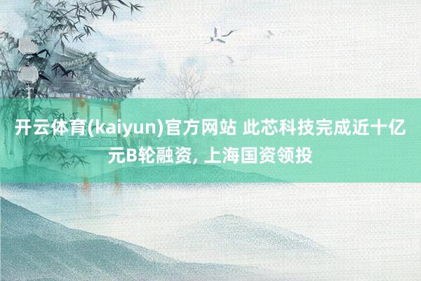开云体育(kaiyun)官方网站 此芯科技完成近十亿元B轮融资， 上海国资领投