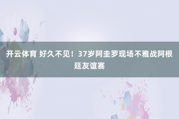 开云体育 好久不见！37岁阿圭罗现场不雅战阿根廷友谊赛