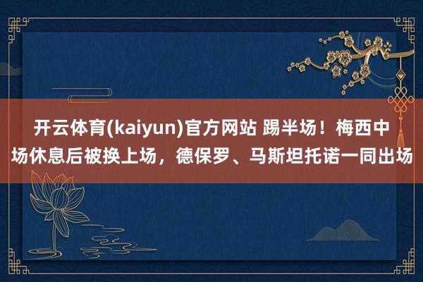 开云体育(kaiyun)官方网站 踢半场！梅西中场休息后被换上场，德保罗、马斯坦托诺一同出场