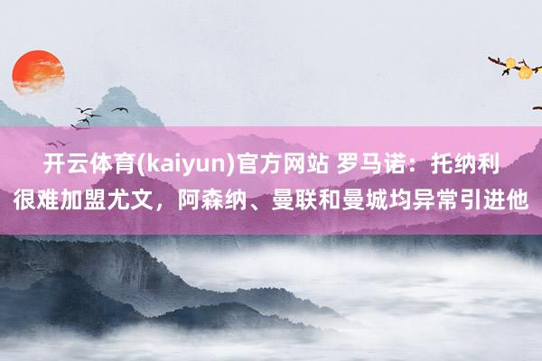 开云体育(kaiyun)官方网站 罗马诺：托纳利很难加盟尤文，阿森纳、曼联和曼城均异常引进他