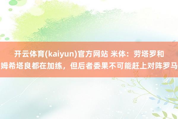 开云体育(kaiyun)官方网站 米体：劳塔罗和姆希塔良都在加练，但后者委果不可能赶上对阵罗马