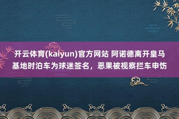 开云体育(kaiyun)官方网站 阿诺德离开皇马基地时泊车为球迷签名，恶果被视察拦车申饬