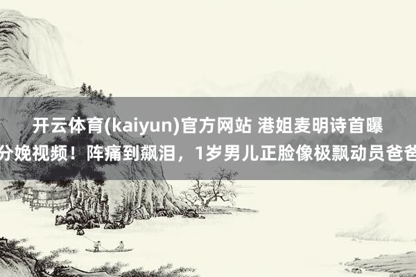 开云体育(kaiyun)官方网站 港姐麦明诗首曝分娩视频！阵痛到飙泪，1岁男儿正脸像极飘动员爸爸