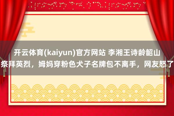 开云体育(kaiyun)官方网站 李湘王诗龄韶山祭拜英烈，姆妈穿粉色犬子名牌包不离手，网友怒了