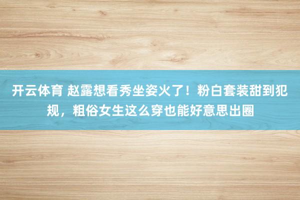 开云体育 赵露想看秀坐姿火了！粉白套装甜到犯规，粗俗女生这么穿也能好意思出圈
