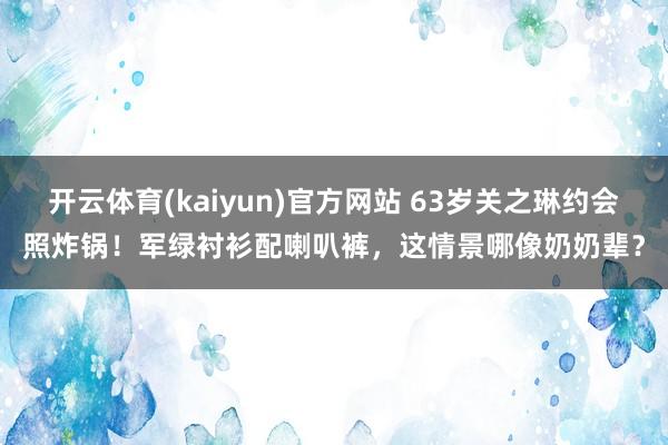 开云体育(kaiyun)官方网站 63岁关之琳约会照炸锅！军绿衬衫配喇叭裤，这情景哪像奶奶辈？