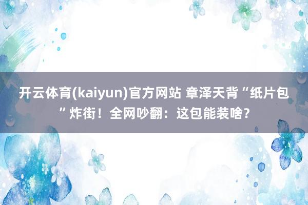 开云体育(kaiyun)官方网站 章泽天背“纸片包”炸街！全网吵翻：这包能装啥？