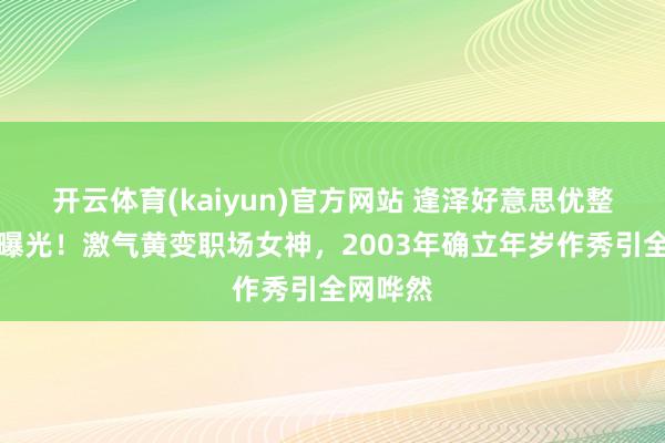 开云体育(kaiyun)官方网站 逢泽好意思优整容疑团曝光！激气黄变职场女神，2003年确立年岁作秀引全网哗然