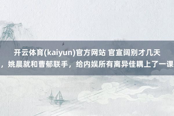 开云体育(kaiyun)官方网站 官宣阔别才几天，姚晨就和曹郁联手，给内娱所有离异佳耦上了一课