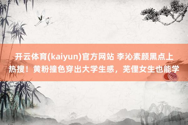 开云体育(kaiyun)官方网站 李沁素颜黑点上热搜！黄粉撞色穿出大学生感，芜俚女生也能学