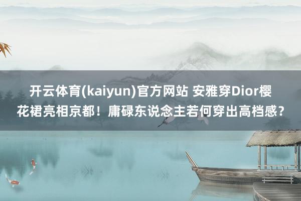 开云体育(kaiyun)官方网站 安雅穿Dior樱花裙亮相京都！庸碌东说念主若何穿出高档感？
