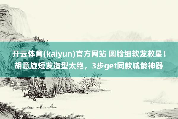 开云体育(kaiyun)官方网站 圆脸细软发救星！胡意旋短发造型太绝，3步get同款减龄神器
