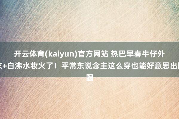 开云体育(kaiyun)官方网站 热巴早春牛仔外衣+白沸水妆火了！平常东说念主这么穿也能好意思出圈