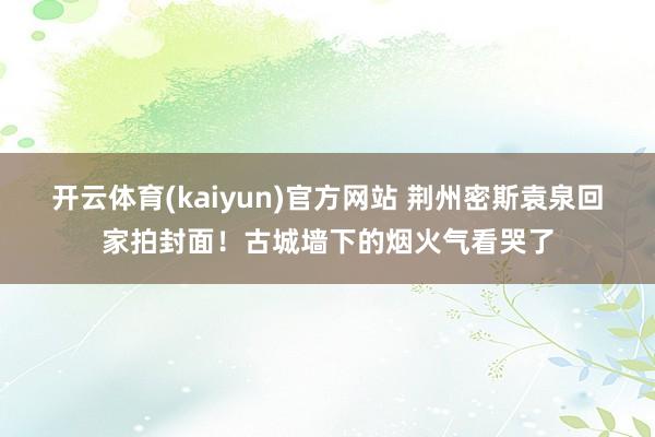 开云体育(kaiyun)官方网站 荆州密斯袁泉回家拍封面！古城墙下的烟火气看哭了