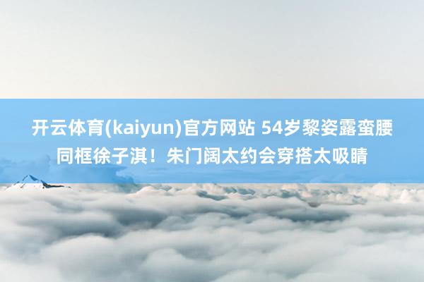 开云体育(kaiyun)官方网站 54岁黎姿露蛮腰同框徐子淇！朱门阔太约会穿搭太吸睛
