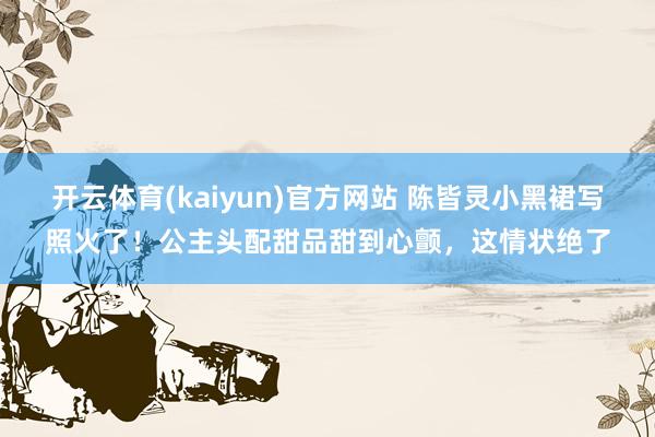 开云体育(kaiyun)官方网站 陈皆灵小黑裙写照火了！公主头配甜品甜到心颤，这情状绝了