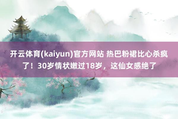 开云体育(kaiyun)官方网站 热巴粉裙比心杀疯了！30岁情状嫩过18岁，这仙女感绝了