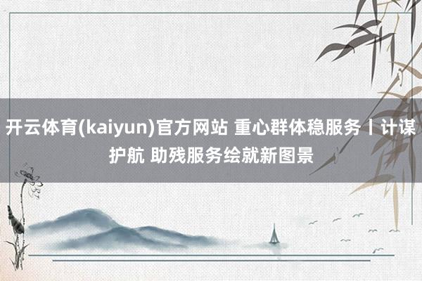 开云体育(kaiyun)官方网站 重心群体稳服务丨计谋护航 助残服务绘就新图景