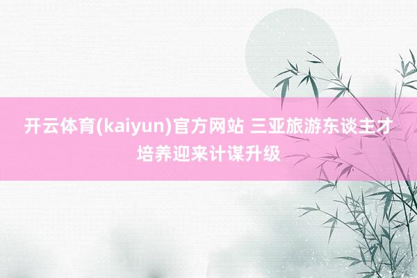 开云体育(kaiyun)官方网站 三亚旅游东谈主才培养迎来计谋升级