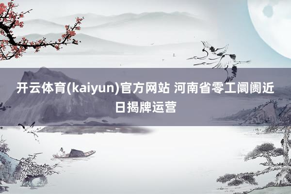 开云体育(kaiyun)官方网站 河南省零工阛阓近日揭牌运营