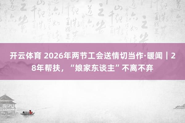 开云体育 2026年两节工会送情切当作·暖闻｜28年帮扶，“娘家东谈主”不离不弃