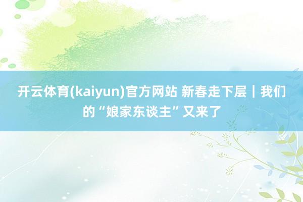 开云体育(kaiyun)官方网站 新春走下层｜我们的“娘家东谈主”又来了