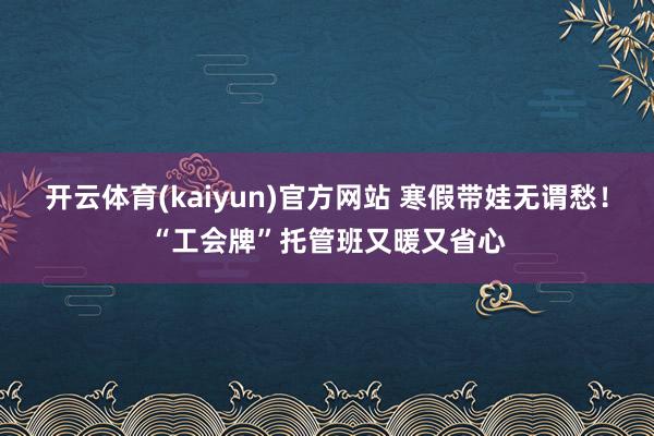 开云体育(kaiyun)官方网站 寒假带娃无谓愁！“工会牌”托管班又暖又省心