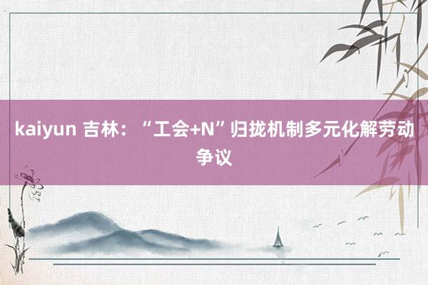 kaiyun 吉林：“工会+N”归拢机制多元化解劳动争议
