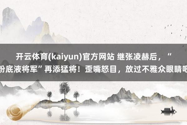 开云体育(kaiyun)官方网站 继张凌赫后，“粉底液将军”再添猛将！歪嘴怒目，放过不雅众眼睛吧