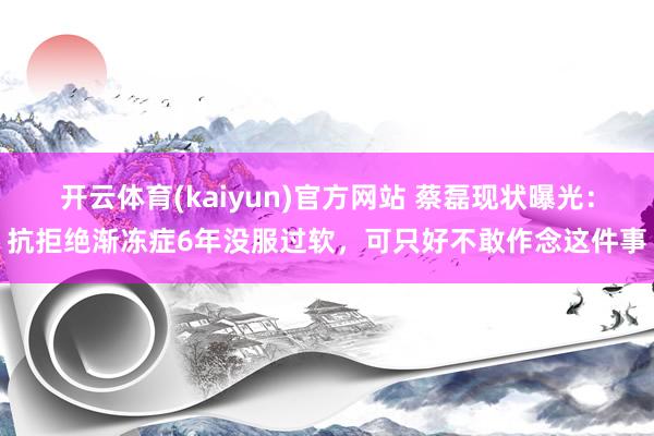 开云体育(kaiyun)官方网站 蔡磊现状曝光：抗拒绝渐冻症6年没服过软，可只好不敢作念这件事