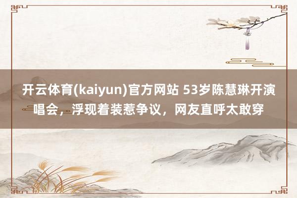 开云体育(kaiyun)官方网站 53岁陈慧琳开演唱会，浮现着装惹争议，网友直呼太敢穿
