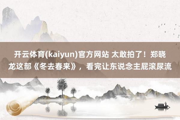 开云体育(kaiyun)官方网站 太敢拍了！郑晓龙这部《冬去春来》，看完让东说念主屁滚尿流